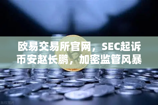 欧易交易所官网，SEC起诉币安赵长鹏，加密监管风暴下的生存之道