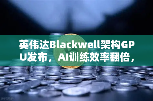 英伟达Blackwell架构GPU发布，AI训练效率翻倍，算力新时代开启