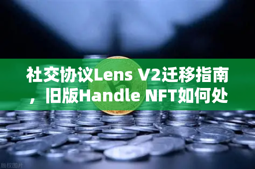 社交协议Lens V2迁移指南，旧版Handle NFT如何处理？一文读懂