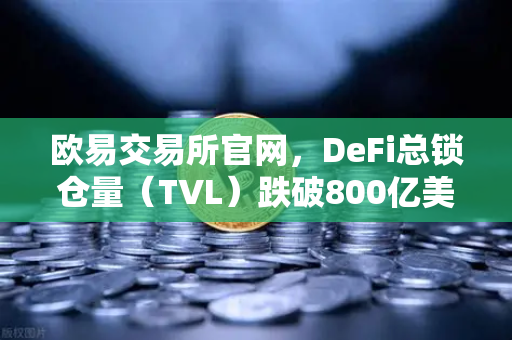 欧易交易所官网，DeFi总锁仓量（TVL）跌破800亿美元，夏季热潮褪去背后的真相与机遇