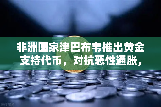 非洲国家津巴布韦推出黄金支持代币，对抗恶性通胀，欧易交易所官网解析数字资产新趋势