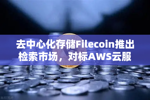 去中心化存储Filecoin推出检索市场，对标AWS云服务，Web3时代的数据革命