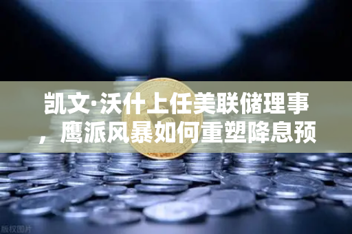 凯文·沃什上任美联储理事，鹰派风暴如何重塑降息预期？