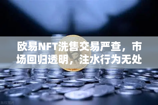 欧易NFT洗售交易严查，市场回归透明，注水行为无处遁形