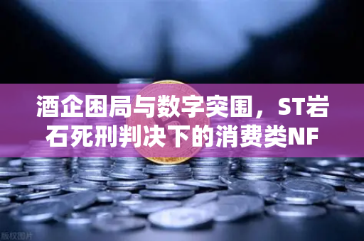 酒企困局与数字突围，ST岩石死刑判决下的消费类NFT自救之路