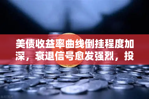 美债收益率曲线倒挂程度加深，衰退信号愈发强烈，投资者该如何应对？