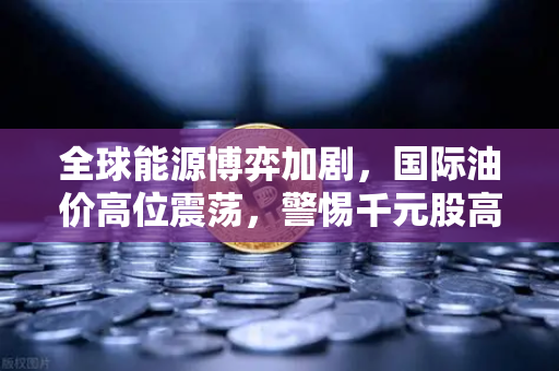 全球能源博弈加剧，国际油价高位震荡，警惕千元股高处不胜寒与能源板块异动解析