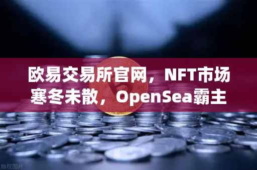 欧易交易所官网，NFT市场寒冬未散，OpenSea霸主地位被Blur蚕食