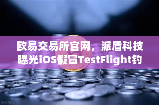 欧易交易所官网，派盾科技曝光iOS假冒TestFlight钓鱼应用，用户资产安全告急
