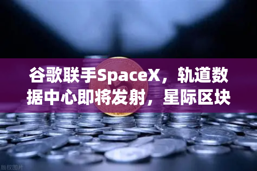 谷歌联手SpaceX，轨道数据中心即将发射，星际区块链网络构想成真？