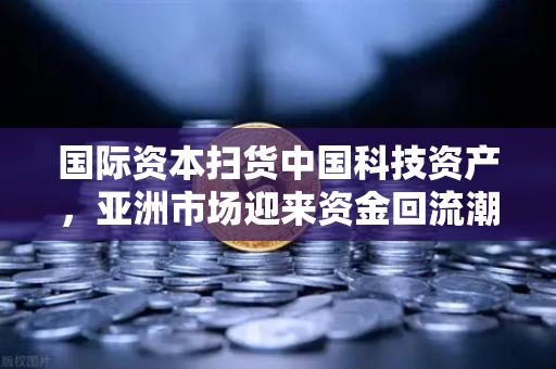 国际资本扫货中国科技资产，亚洲市场迎来资金回流潮