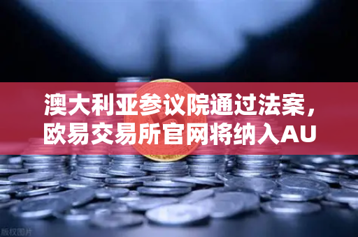 澳大利亚参议院通过法案，欧易交易所官网将纳入AUSTRAC监管，加密货币合规化加速