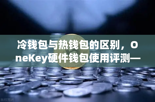 冷钱包与热钱包的区别，OneKey硬件钱包使用评测—从欧易交易所官网看数字资产安全存储