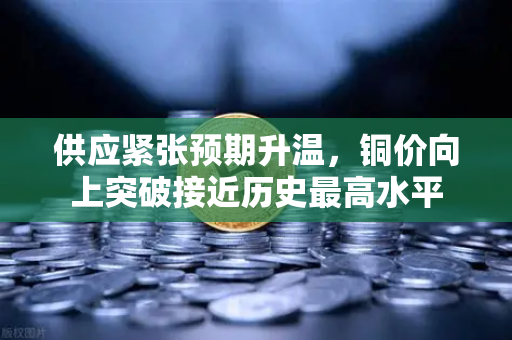 供应紧张预期升温，铜价向上突破接近历史最高水平