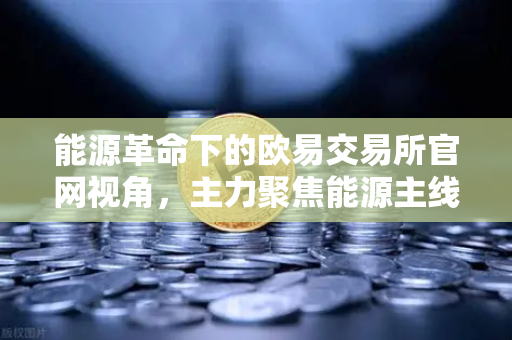 能源革命下的欧易交易所官网视角，主力聚焦能源主线，公募加码全产业链布局