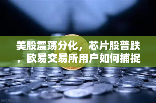 美股震荡分化，芯片股普跌，欧易交易所用户如何捕捉投资机会？