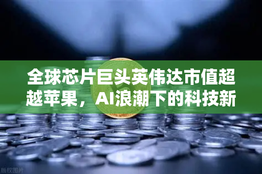 全球芯片巨头英伟达市值超越苹果，AI浪潮下的科技新格局
