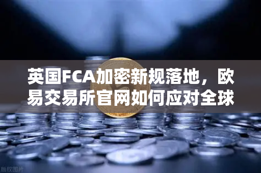 英国FCA加密新规落地，欧易交易所官网如何应对全球监管变局？