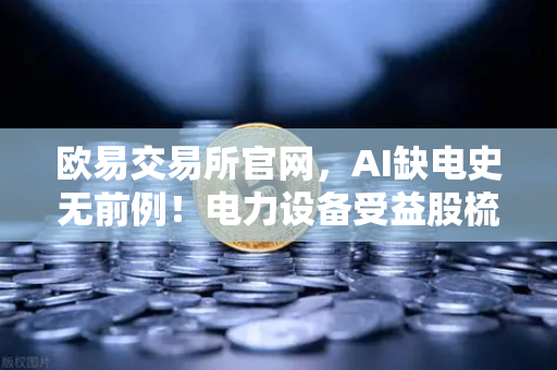 欧易交易所官网，AI缺电史无前例！电力设备受益股梳理与加密矿业关联分析
