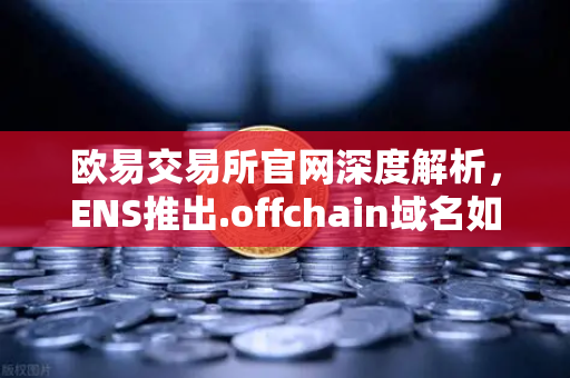 欧易交易所官网深度解析，ENS推出.offchain域名如何降低用户成本