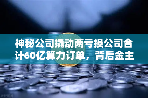 神秘公司撬动两亏损公司合计60亿算力订单，背后金主是加密矿企？