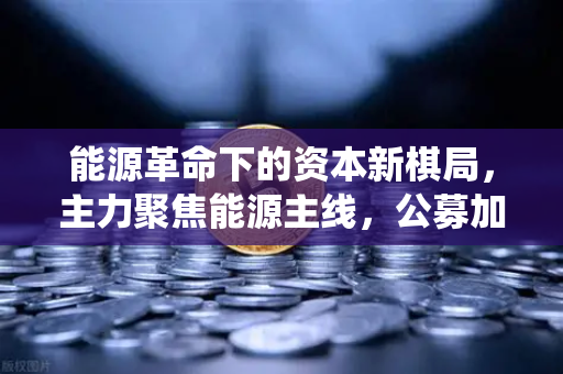 能源革命下的资本新棋局，主力聚焦能源主线，公募加码布局全产业链，传统能源巨头入局挖矿