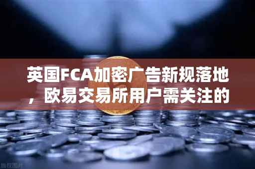 英国FCA加密广告新规落地，欧易交易所用户需关注的合规变革