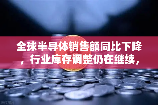 全球半导体销售额同比下降，行业库存调整仍在继续，欧易交易所官网深度解析市场走向