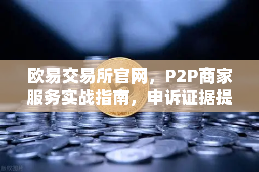 欧易交易所官网，P2P商家服务实战指南，申诉证据提交全解析