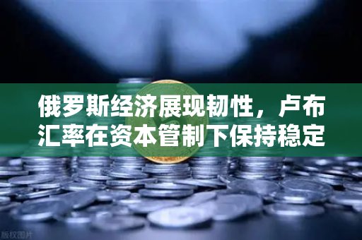俄罗斯经济展现韧性，卢布汇率在资本管制下保持稳定，欧易交易所官网深度解读全球金融变局