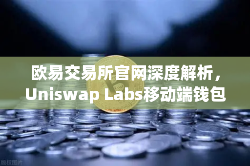 欧易交易所官网深度解析，Uniswap Labs移动端钱包与DApp浏览器的革命性融合