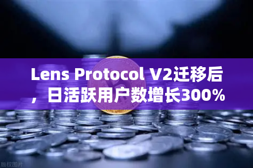 Lens Protocol V2迁移后，日活跃用户数增长300%DeFi生态迎来新变局