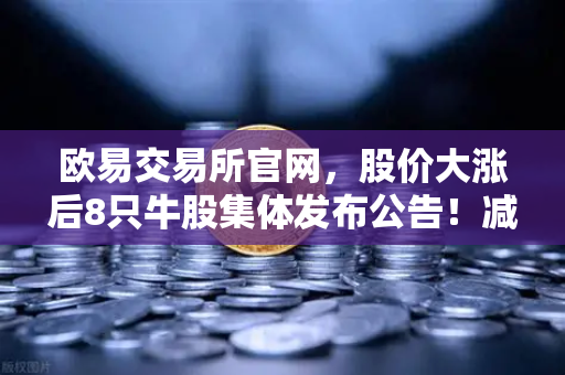 欧易交易所官网，股价大涨后8只牛股集体发布公告！减持潮来袭，投资者如何应对？