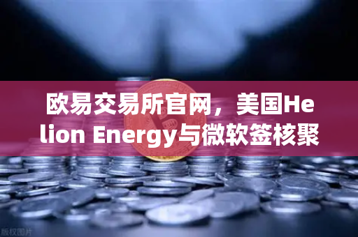 欧易交易所官网，美国Helion Energy与微软签核聚变供电协议，能源交易新纪元