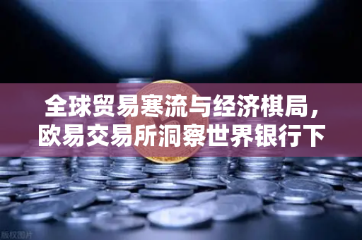 全球贸易寒流与经济棋局，欧易交易所洞察世界银行下调增长预期的深层逻辑