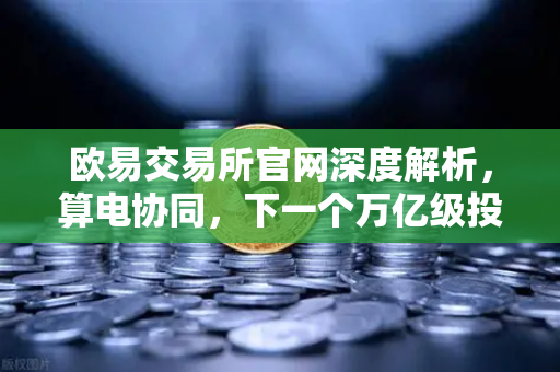 欧易交易所官网深度解析，算电协同，下一个万亿级投资风口已至
