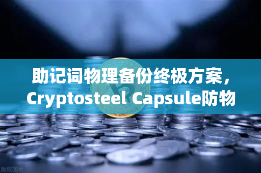 助记词物理备份终极方案，Cryptosteel Capsule防物理破坏深度测试，你的数字资产诺亚方舟