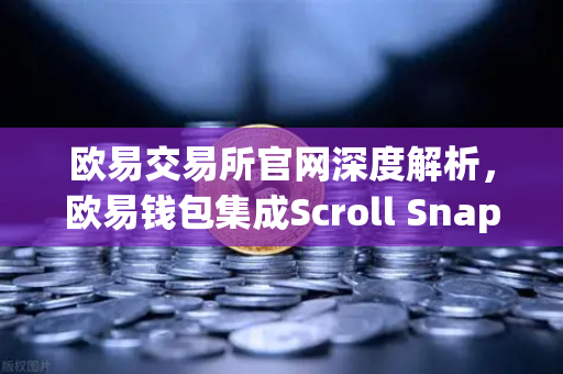欧易交易所官网深度解析，欧易钱包集成Scroll Snap，开启zkEVM Layer2新时代