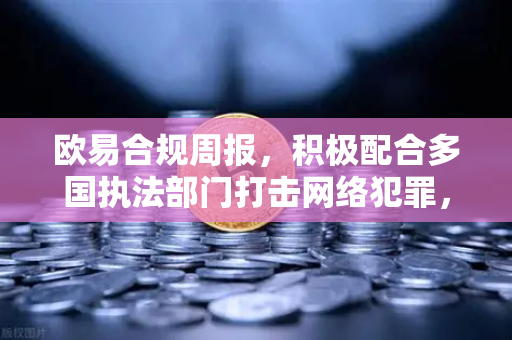 欧易合规周报，积极配合多国执法部门打击网络犯罪，筑牢数字资产安全防线