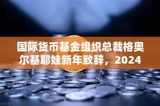 国际货币基金组织总裁格奥尔基耶娃新年致辞，2024全球经济软着陆可期，挑战与机遇并存