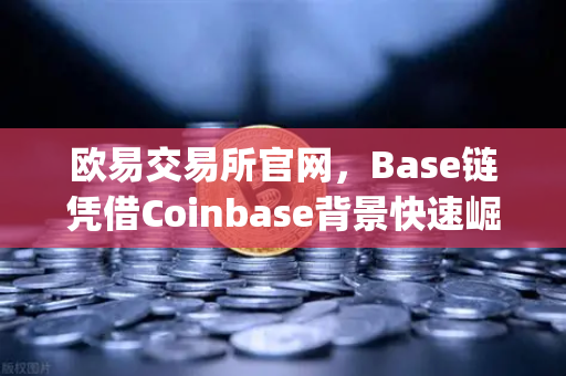 欧易交易所官网，Base链凭借Coinbase背景快速崛起，Layer2扩容方案深度评测