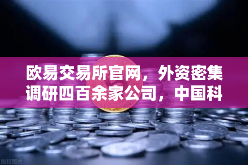 欧易交易所官网，外资密集调研四百余家公司，中国科技与Web3赛道迎来黄金窗口