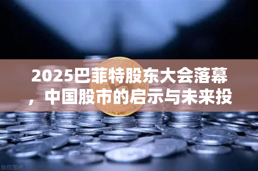 2025巴菲特股东大会落幕，中国股市的启示与未来投资方向