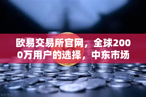 欧易交易所官网，全球2000万用户的选择，中东市场强势崛起