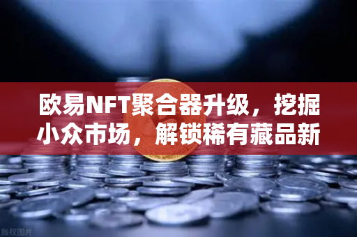 欧易NFT聚合器升级，挖掘小众市场，解锁稀有藏品新纪元