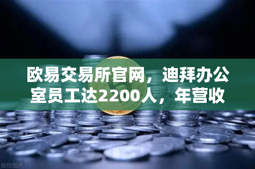 欧易交易所官网，迪拜办公室员工达2200人，年营收突破10亿美元，合规化进程加速