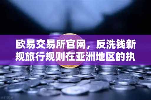 欧易交易所官网，反洗钱新规旅行规则在亚洲地区的执行现状与影响