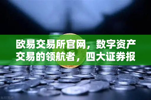 欧易交易所官网，数字资产交易的领航者，四大证券报聚焦财经新热点