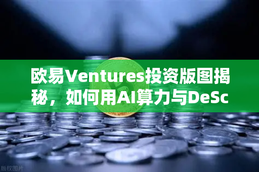 欧易Ventures投资版图揭秘，如何用AI算力与DeSci重塑Web3未来？