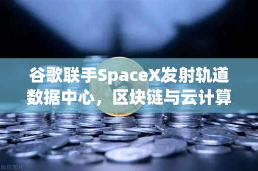 谷歌联手SpaceX发射轨道数据中心，区块链与云计算迎来新纪元？